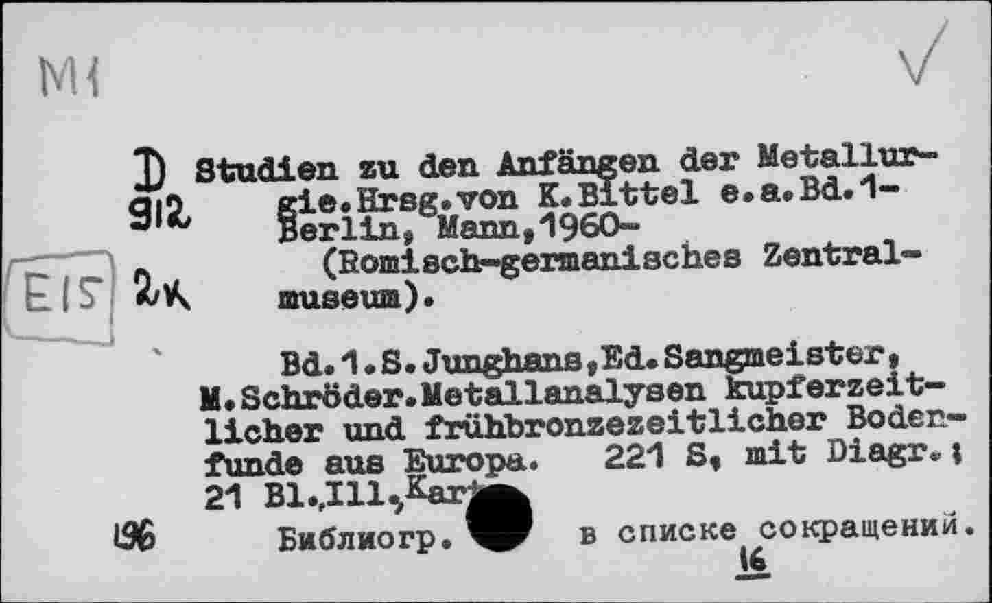 ﻿м<
Î) Studien zu den Anfängen der Metallur-cti5	gie» Hrsg.von K.Bittel e.a.Bd.1—
•з	Berlin, Mann,1960-
.	(Römisch-germanisches Zentral™
museum).
Bd.1.S. Junghans, Ed. Sangmeister, M. Schröder. Metallanalysen kupferzeitlicher und frühbronzezeitlicher Bodenfunde aus Europa. 221 S, mit Diagr«i 21 Bl^Ill^Karj^
IS6 Библио гр.
в списке сокращений.
16